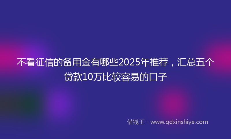不看征信的备用金有哪些2025年推荐，汇总五个贷款10万比较容易的口子