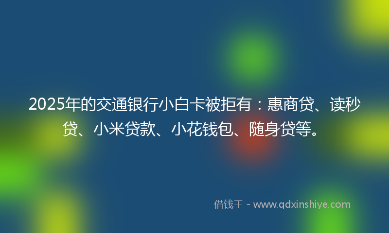 2025年的交通银行小白卡被拒有：惠商贷、读秒贷、小米贷款、小花钱包、随身贷等。