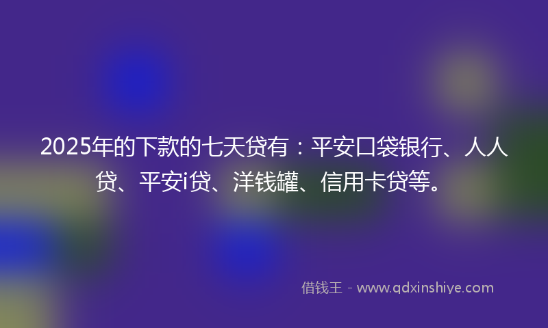 2025年的下款的七天贷有：平安口袋银行、人人贷、平安i贷、洋钱罐、信用卡贷等。