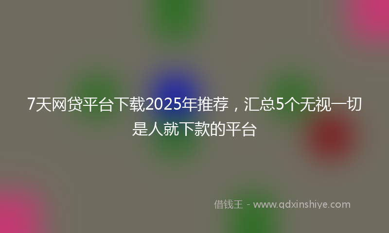 7天网贷平台下载2025年推荐，汇总5个无视一切是人就下款的平台