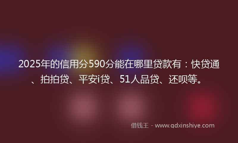 2025年的信用分590分能在哪里贷款有：快贷通、拍拍贷、平安i贷、51人品贷、还呗等。