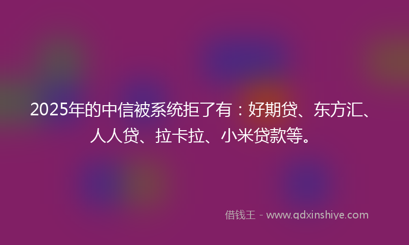 2025年的中信被系统拒了有：好期贷、东方汇、人人贷、拉卡拉、小米贷款等。
