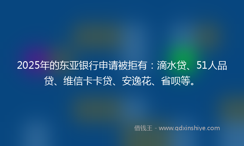 2025年的东亚银行申请被拒有：滴水贷、51人品贷、维信卡卡贷、安逸花、省呗等。