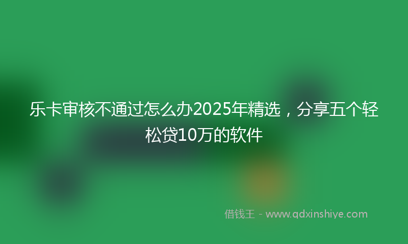 乐卡审核不通过怎么办2025年精选，分享五个轻松贷10万的软件