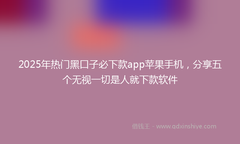 2025年热门黑口子必下款app苹果手机，分享五个无视一切是人就下款软件