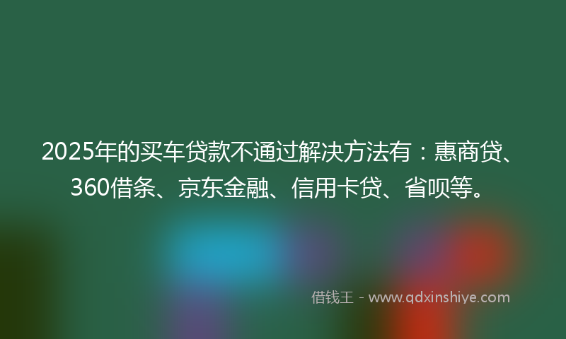 2025年的买车贷款不通过解决方法有：惠商贷、360借条、京东金融、信用卡贷、省呗等。