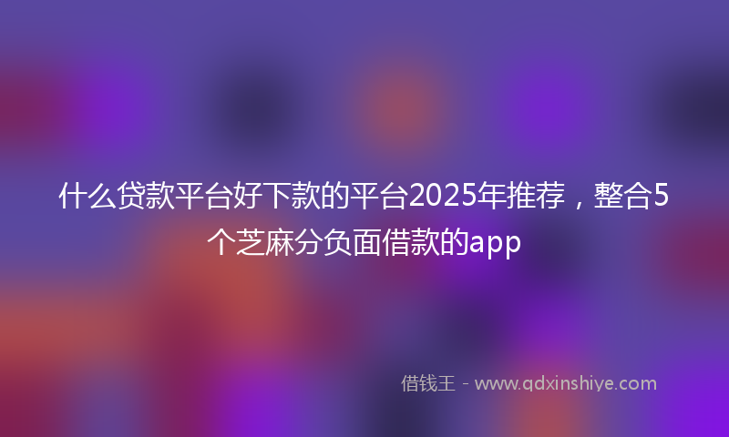 什么贷款平台好下款的平台2025年推荐，整合5个芝麻分负面借款的app