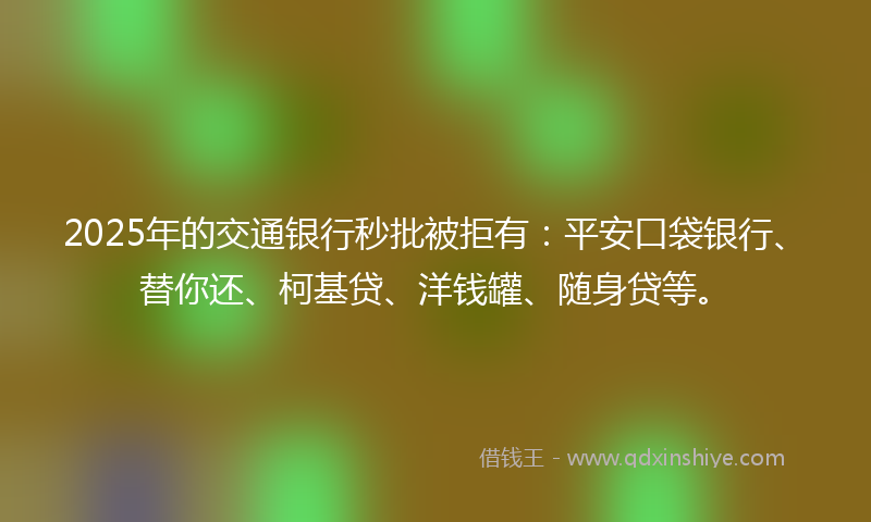 2025年的交通银行秒批被拒有：平安口袋银行、替你还、柯基贷、洋钱罐、随身贷等。
