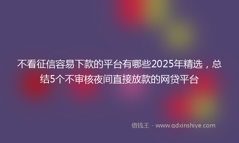 不看征信容易下款的平台有哪些2025年精选，总结5个不审核夜间直接放款的网贷平台