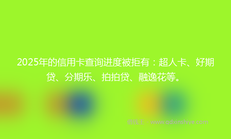 2025年的信用卡查询进度被拒有：超人卡、好期贷、分期乐、拍拍贷、融逸花等。