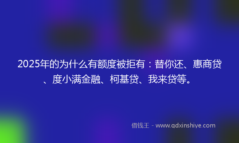 2025年的为什么有额度被拒有：替你还、惠商贷、度小满金融、柯基贷、我来贷等。