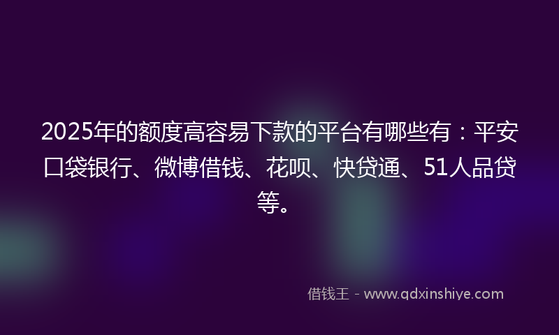 2025年的额度高容易下款的平台有哪些有：平安口袋银行、微博借钱、花呗、快贷通、51人品贷等。
