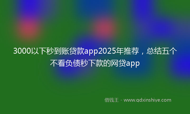3000以下秒到账贷款app2025年推荐，总结五个不看负债秒下款的网贷app