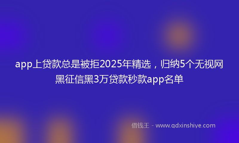 app上贷款总是被拒2025年精选，归纳5个无视网黑征信黑3万贷款秒款app名单