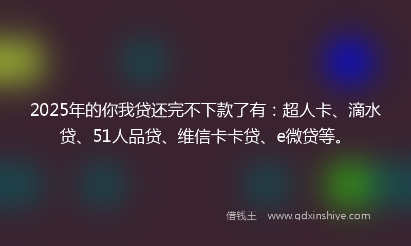 2025年的你我贷还完不下款了有：超人卡、滴水贷、51人品贷、维信卡卡贷、e微贷等。