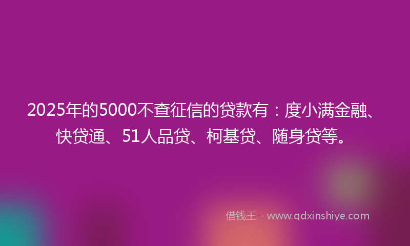 2025年的5000不查征信的贷款有：度小满金融、快贷通、51人品贷、柯基贷、随身贷等。