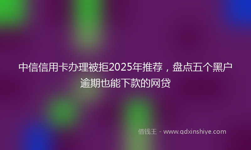 中信信用卡办理被拒2025年推荐，盘点五个黑户逾期也能下款的网贷