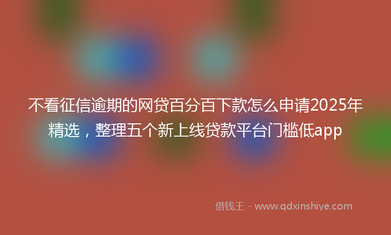 不看征信逾期的网贷百分百下款怎么申请2025年精选，整理五个新上线贷款平台门槛低app