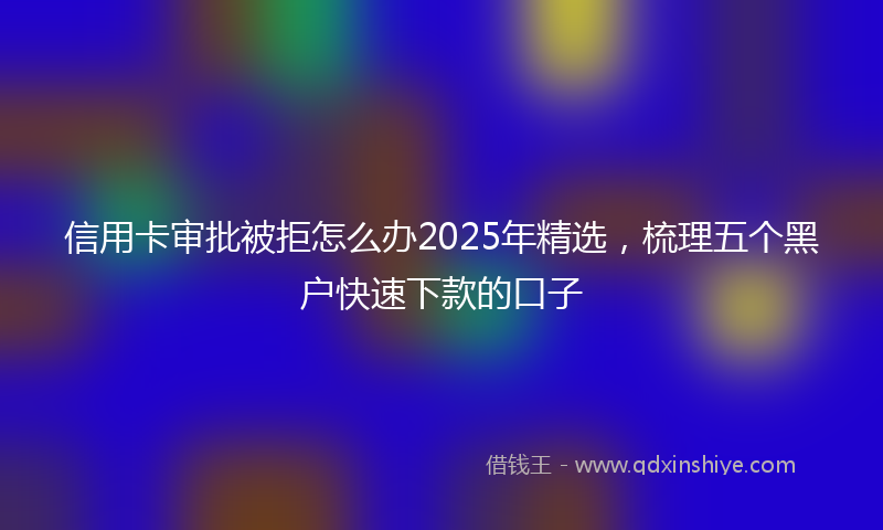 信用卡审批被拒怎么办2025年精选，梳理五个黑户快速下款的口子