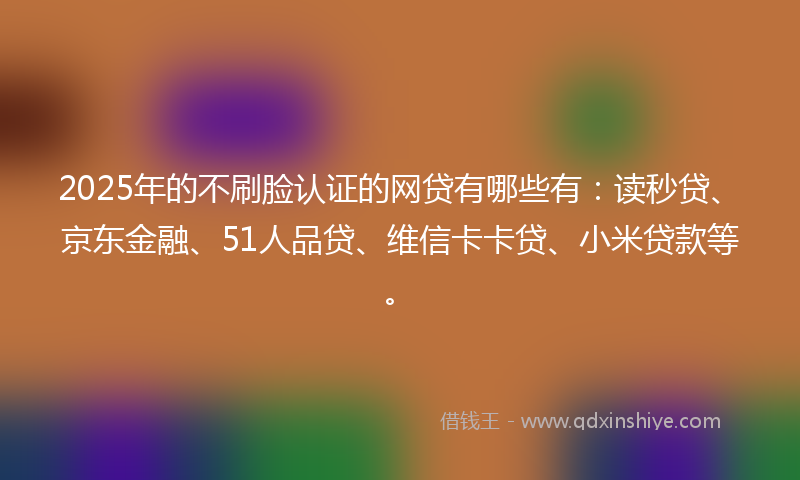 2025年的不刷脸认证的网贷有哪些有：读秒贷、京东金融、51人品贷、维信卡卡贷、小米贷款等。
