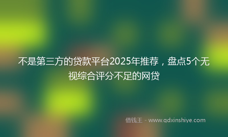不是第三方的贷款平台2025年推荐，盘点5个无视综合评分不足的网贷