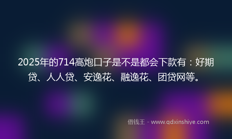 2025年的714高炮口子是不是都会下款有：好期贷、人人贷、安逸花、融逸花、团贷网等。
