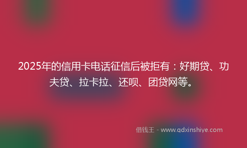 2025年的信用卡电话征信后被拒有：好期贷、功夫贷、拉卡拉、还呗、团贷网等。