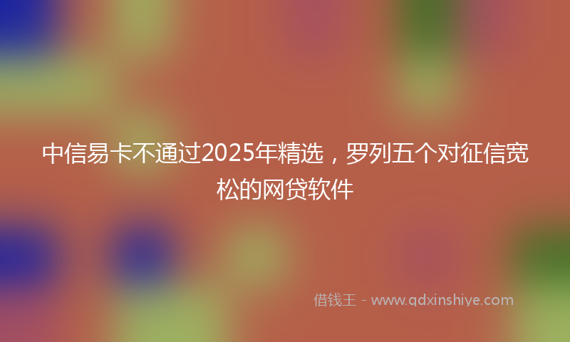 中信易卡不通过2025年精选，罗列五个对征信宽松的网贷软件