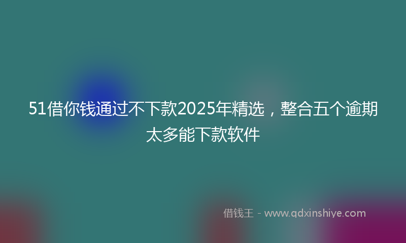51借你钱通过不下款2025年精选，整合五个逾期太多能下款软件