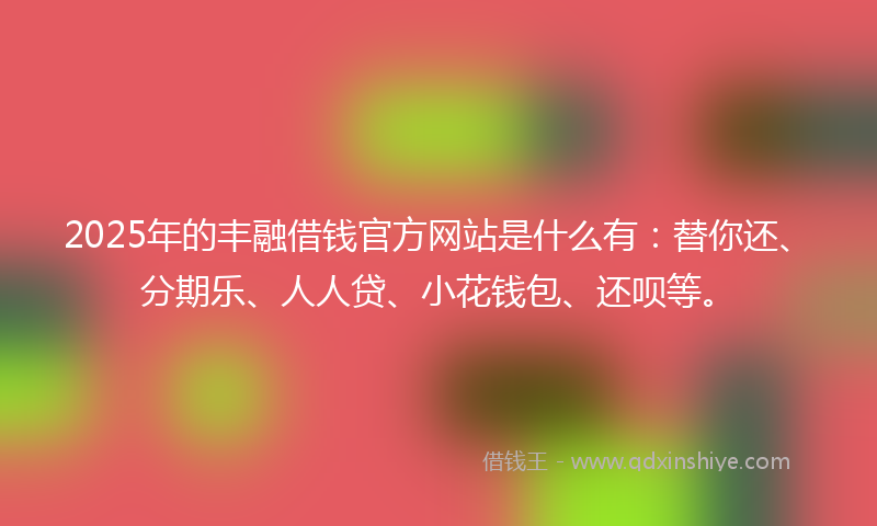 2025年的丰融借钱官方网站是什么有：替你还、分期乐、人人贷、小花钱包、还呗等。