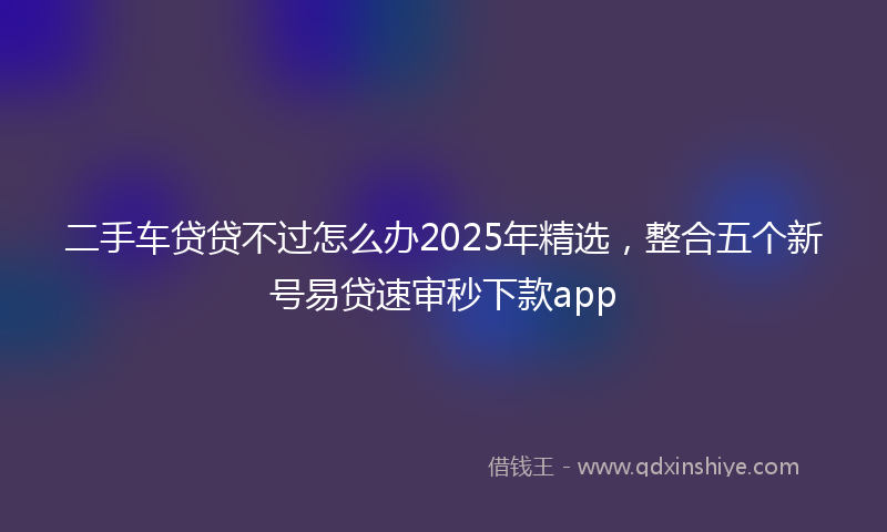 二手车贷贷不过怎么办2025年精选，整合五个新号易贷速审秒下款app