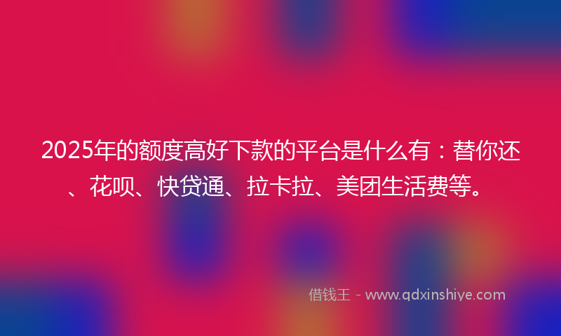 2025年的额度高好下款的平台是什么有：替你还、花呗、快贷通、拉卡拉、美团生活费等。