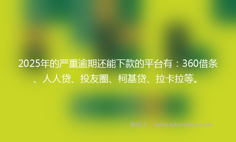 2025年的严重逾期还能下款的平台有：360借条、人人贷、投友圈、柯基贷、拉卡拉等。