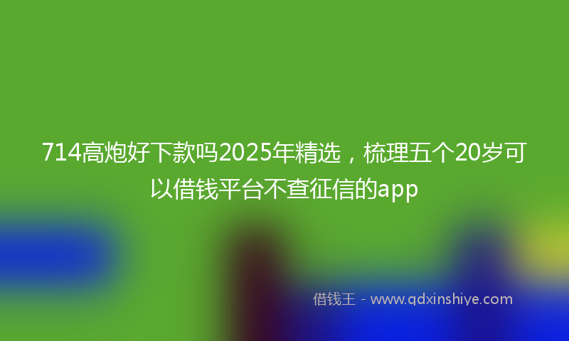 714高炮好下款吗2025年精选，梳理五个20岁可以借钱平台不查征信的app