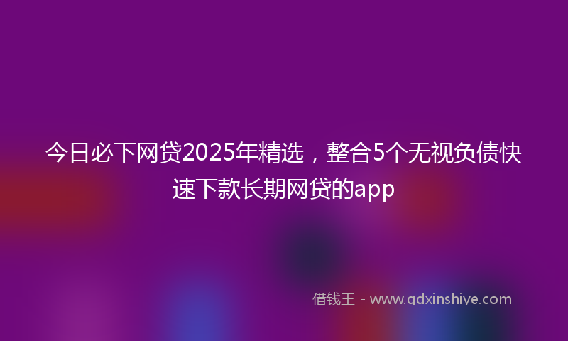 今日必下网贷2025年精选，整合5个无视负债快速下款长期网贷的app