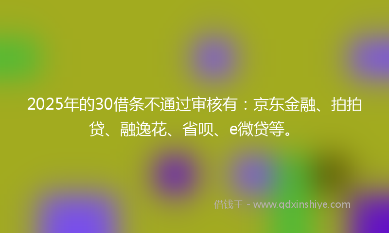 2025年的30借条不通过审核有：京东金融、拍拍贷、融逸花、省呗、e微贷等。