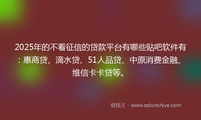2025年的不看征信的贷款平台有哪些贴吧软件有：惠商贷、滴水贷、51人品贷、中原消费金融、维信卡卡贷等。