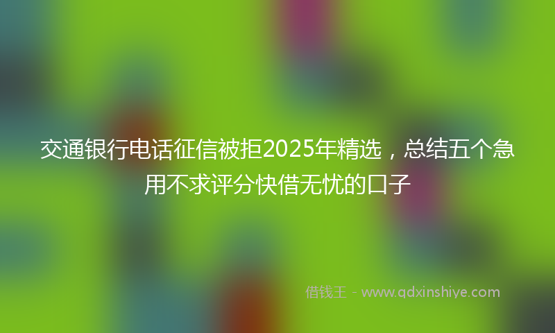 交通银行电话征信被拒2025年精选，总结五个急用不求评分快借无忧的口子