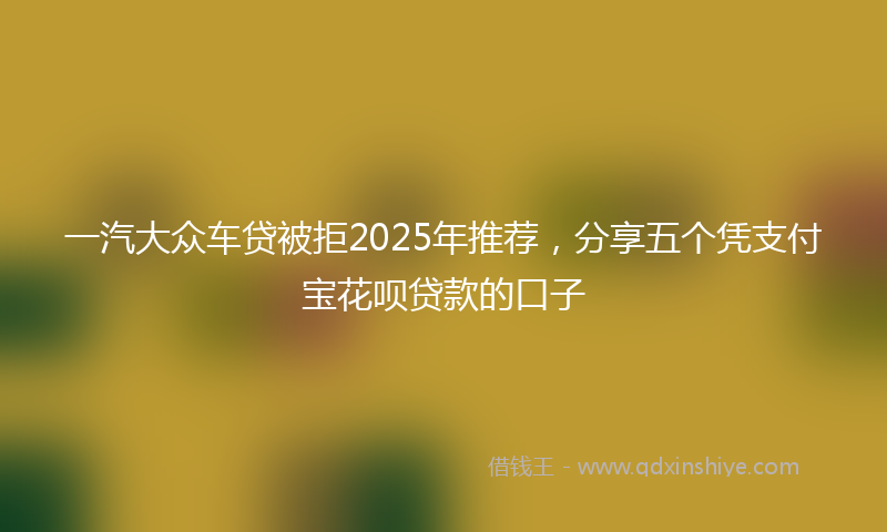 一汽大众车贷被拒2025年推荐，分享五个凭支付宝花呗贷款的口子