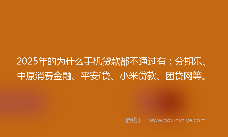 2025年的为什么手机贷款都不通过有：分期乐、中原消费金融、平安i贷、小米贷款、团贷网等。