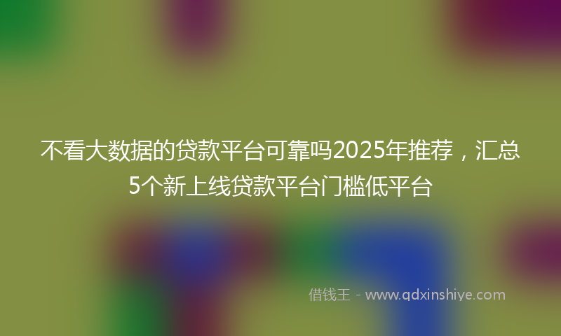 不看大数据的贷款平台可靠吗2025年推荐，汇总5个新上线贷款平台门槛低平台