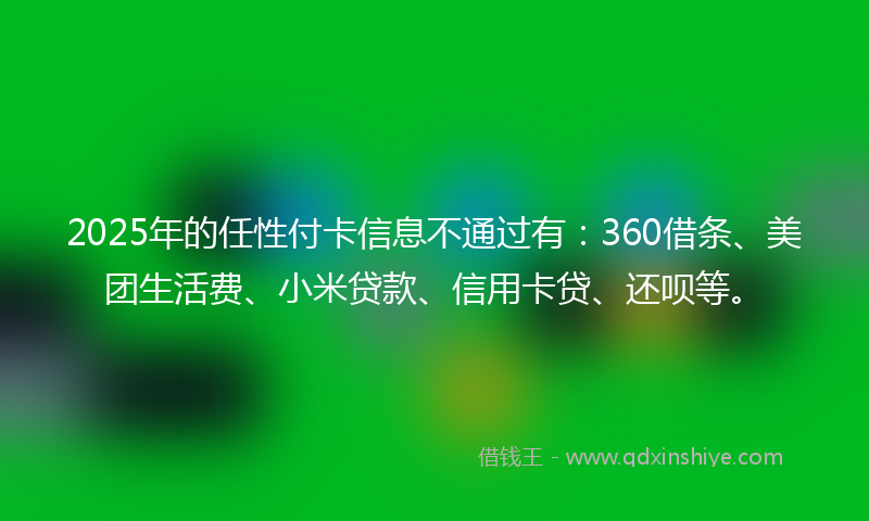 2025年的任性付卡信息不通过有：360借条、美团生活费、小米贷款、信用卡贷、还呗等。