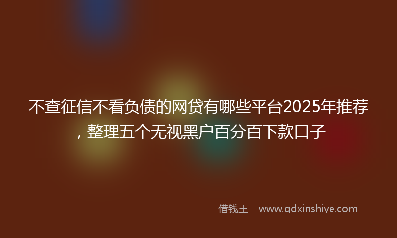 不查征信不看负债的网贷有哪些平台2025年推荐，整理五个无视黑户百分百下款口子