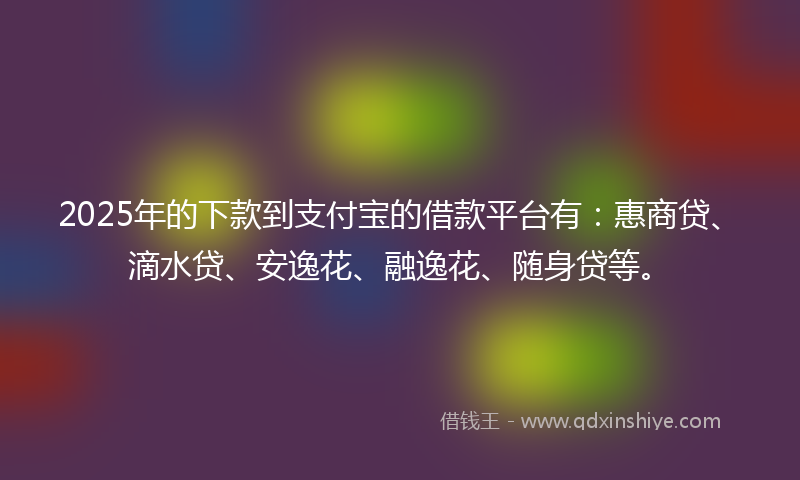 2025年的下款到支付宝的借款平台有：惠商贷、滴水贷、安逸花、融逸花、随身贷等。