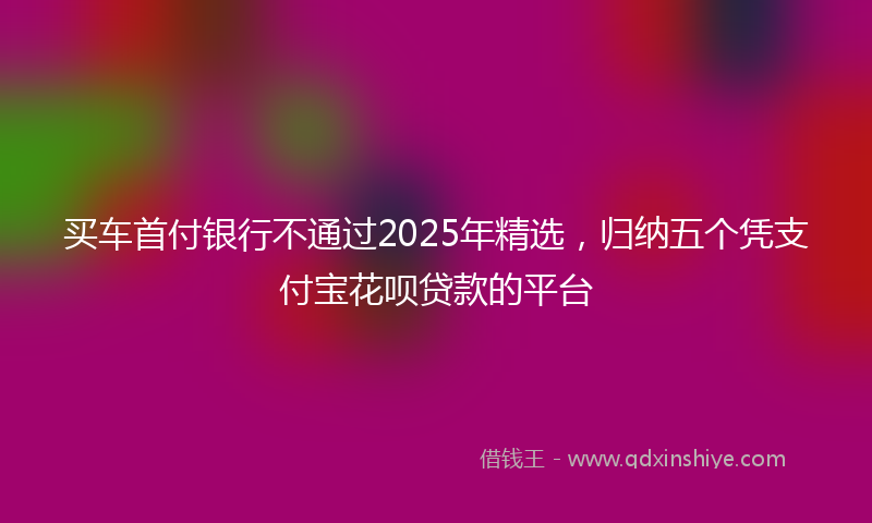 买车首付银行不通过2025年精选，归纳五个凭支付宝花呗贷款的平台