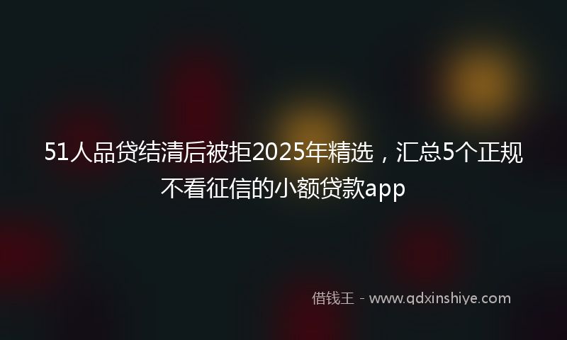 51人品贷结清后被拒2025年精选，汇总5个正规不看征信的小额贷款app