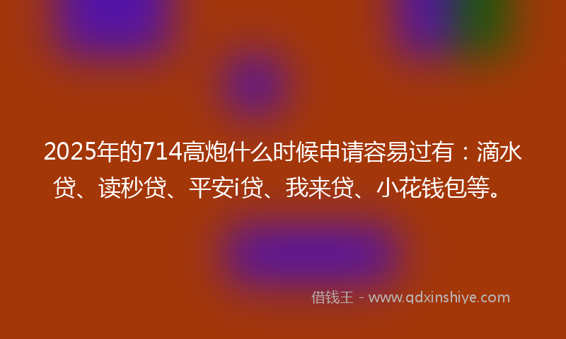 2025年的714高炮什么时候申请容易过有：滴水贷、读秒贷、平安i贷、我来贷、小花钱包等。
