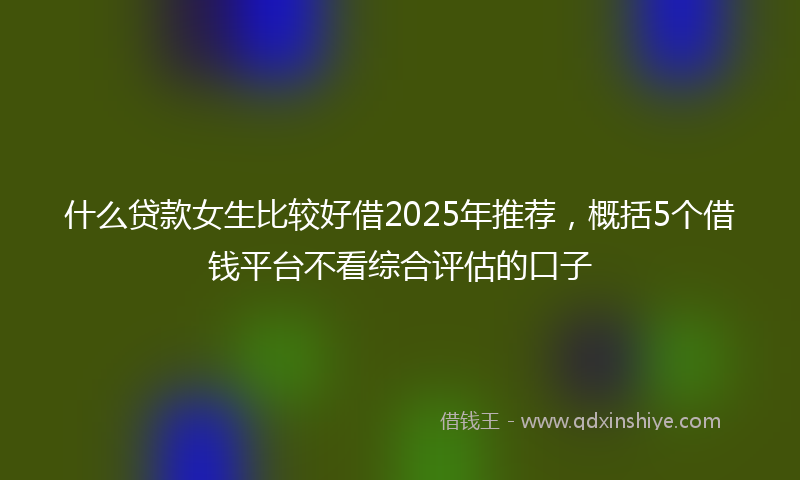 什么贷款女生比较好借2025年推荐，概括5个借钱平台不看综合评估的口子