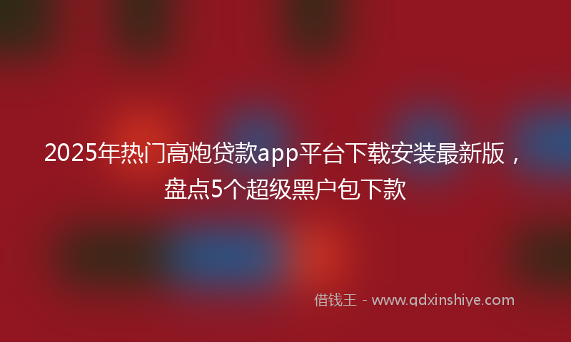 2025年热门高炮贷款app平台下载安装最新版，盘点5个超级黑户包下款