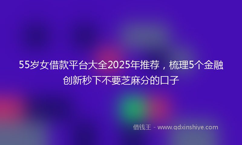 55岁女借款平台大全2025年推荐，梳理5个金融创新秒下不要芝麻分的口子